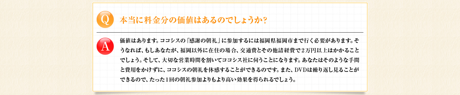 本当に料金分の価値はあるのでしょうか？　価値はあります。DVDは繰り返し見ることが出来るので、たった1回の朝礼参加よりもより高い効果を得られるでしょう。