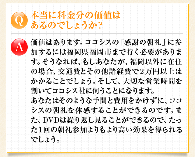 本当に料金分の価値はあるのでしょうか？　価値はあります。DVDは繰り返し見ることが出来るので、たった1回の朝礼参加よりもより高い効果を得られるでしょう。